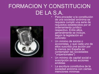 FORMACION Y CONSTITUCION DE LA S.A. Para proceder a la constitución de una sociedad anónima se requiere cumplir una serie de requisitos establecidos por el ordenamiento jurídico respectivo. Entre ellos, generalmente se incluye, según la legislación en concreto: Un mínimo de socios o accionistas, y que cada uno de ellos suscriba una acción por lo menos (en España se contemplan las sociedades "unipersonales")  Un mínimo de capital social o suscripción de las acciones emitidas  La escritura constitutiva de la sociedad anónima con ciertas menciones mínimas 