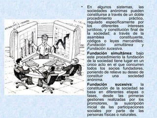 En algunos sistemas, las sociedades anónimas pueden constituirse a través de un doble procedimiento práctico, regulado específicamente por los diferentes intereses jurídicos, y constitución final de la sociedad; a través de la asamblea constituyente, códigos o leyes mercantiles:  Fundación simultánea  y  Fundación sucesiva . Fundación simultánea : bajo este procedimiento la fundación de la sociedad tiene lugar en un único acto en el que concurren todos los socios fundadores, poniendo de relieve su deseo de constituir una sociedad anónima. Fundación sucesiva : la constitución de la sociedad se basa en diferentes etapas o fases, desde las primeras gestiones realizadas por los promotores, la suscripción inicial de las participaciones sociales por parte de las personas físicas o naturales. 