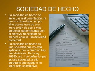 SOCIEDAD DE HECHO La sociedad de hecho no tiene una instrumentación, ni se constituye bajo un tipo, sino que se trata de una mera unión de dos o más personas determinadas con el objetivo de explotar de manera común una actividad comercial. La sociedad de hecho es una sociedad que no está tipificada, por lo tanto no hay una definición. En la ley 19550, art. 1 se define lo que es una sociedad; a ello agregarle que puede o no tener acto constitutivo. 