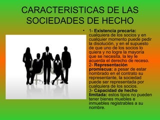 CARACTERISTICAS DE LAS SOCIEDADES DE HECHO 1-  Existencia precaria:  cualquiera de los socios y en cualquier momento puede pedir la disolución, y en el supuesto de que uno de los socios lo quiera y no logre la mayoría que se necesita, la ley le acuerda el derecho de receso. 2-  Representación promiscua:  a pesar de estar nombrado en el contrato su representante, la sociedad puede ser representada por cualquiera de los socios. 3-  Capacidad de hecho limitada:  estos tipos no pueden tener bienes muebles e inmuebles registrables a su nombre.  