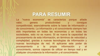 PARA RESUMIR
La “nueva economía” se caracteriza porque añade
valor,
genera
productividad
y
consigue
competitividad, esencialmente sobre la base de información y
de conocimiento. La información y el conocimiento siempre han
sido importantes en todas las economías y en todas las
sociedades, esto no es nuevo. Sí es nueva la capacidad de
procesamiento de esta información, en términos de velocidad y
complejidad, gracias a nuevas tecnologías de información y
nuevas tecnologías de red. Al aplicarse este poder de
procesamiento
a
la
propia
información
y
al
conocimiento, somos capaces de utilizar en tiempo real y en
cualquier circunstancia la información y el conocimiento.
.

 