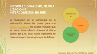 INFORMACIONALISMO, GLOBA
LIZACIÓN E
INTERCONEXIÓN EN RED

INFORMACION

AL

la revolución de la tecnología de la
información sienta las bases para una
nueva economía de escala mundial que
se viene desarrollando durante el último
cuarto del s.xx. esta nueva economía se
caracteriza por tres rasgos que la definen:

GLOBAL

CONEXIÓN A
LA RED

lectura La Sociedad Red de Manuel Castells

 