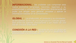 INFORMACIONAL : las unidades que componen esta
nueva economía (empresas, naciones, regiones) y su
productividad y competitividad dependen directamente del
poder que tengan para generar, procesar y aplicar la
información basada en el conocimiento.

GLOBAL : La producción, el consumo y su circulación,
se encuentran dentro de una organización a escala global,
bien entre los agentes directamente o por medio de una
red de vínculos entre éstos.

CONEXIÓN A LA RED : A través de una red global de
interacción empresarial, es donde se va a desarrollar la
productividad y la competencia.

:
lectura La Sociedad Red de Manuel Castells

 