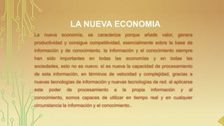 LA NUEVA ECONOMIA
La

nueva economía, se

caracteriza

porque

añade

valor, genera

productividad y consigue competitividad, esencialmente sobre la base de
información y de conocimiento. la información y el conocimiento siempre
han

sido

importantes

en

todas

las

economías

y

en

todas

las

sociedades, esto no es nuevo. sí es nueva la capacidad de procesamiento
de esta información, en términos de velocidad y complejidad, gracias a

nuevas tecnologías de información y nuevas tecnologías de red. al aplicarse
este

poder

de

procesamiento

a

la

propia

información

y

al

conocimiento, somos capaces de utilizar en tiempo real y en cualquier
circunstancia la información y el conocimiento..

 