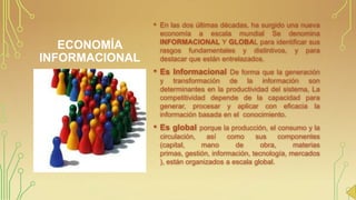 •

En las dos últimas décadas, ha surgido una nueva
economía a escala mundial Se denomina
INFORMACIONAL Y GLOBAL para identificar sus
rasgos fundamentales y distintivos, y para
destacar que están entrelazados.

•

Es Informacional De forma que la generación

ECONOMÍA
INFORMACIONAL

y transformación de la información son
determinantes en la productividad del sistema, La
competitividad depende de la capacidad para
generar, procesar y aplicar con eficacia la
información basada en el conocimiento.

•

Es global porque la producción, el consumo y la
circulación,
así
como
sus
componentes
(capital,
mano
de
obra,
materias
primas, gestión, información, tecnología, mercados
), están organizados a escala global.

 