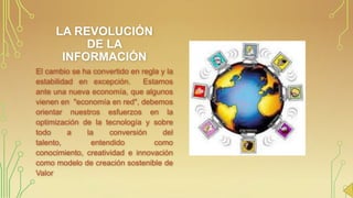 LA REVOLUCIÓN
DE LA
INFORMACIÓN
El cambio se ha convertido en regla y la
estabilidad en excepción.
Estamos
ante una nueva economía, que algunos
vienen en "economía en red", debemos
orientar nuestros esfuerzos en la
optimización de la tecnología y sobre
todo
a
la
conversión
del
talento,
entendido
como
conocimiento, creatividad e innovación
como modelo de creación sostenible de
Valor

 