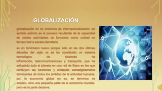 GLOBALIZACIÓN
globalización no es sinónima de internacionalización. en
sentido estricto es el proceso resultante de la capacidad
de ciertas actividades de funcionar como unidad en
tiempo real a escala planetaria
es un fenómeno nuevo porque sólo en las dos últimas
décadas del siglo xx se ha constituido un sistema
tecnológico
de
sistemas
de
información, telecomunicaciones y transporte, que ha
articulado todo el planeta en una red de flujos en las que
confluyen las funciones y unidades estratégicamente
dominantes de todos los ámbitos de la actividad humana.
así, la economía global no es, en términos de
empleo, sino una pequeña parte de la economía mundial.
pero es la parte decisiva.

 
