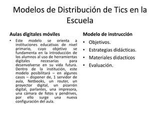 Modelos de Distribución de Tics en la
Escuela
Aulas digitales móviles
• Este modelo se orienta a
instituciones educativas de nivel
primario, cuyo objetivo se
fundamenta en la introducción de
los alumnos al uso de herramientas
digitales necesarias para
desenvolverse en su vida futura.
Dentro de la institución, este
modelo posibilitará – en algunos
casos – disponer de, 1 servidor de
aula, Netbooks, un router, un
proyector digital, un pizarrón
digital, parlantes, una impresora,
una cámara de fotos y pendrives,
por ello surge una nueva
configuración del aula.
Modelo de instrucción
• Objetivos.
• Estrategias didácticas.
• Materiales didacticos
• Evaluación.
 