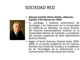 SOCIEDAD RED
• Manuel Castells Oliván (Hellín, Albacete,
España, 9 de febrero de 1942)
• Es sociólogo y profesor universitario de
Sociología y de Urbanismo en la Universidad
de California en Berkeley, así como director
del Internet Interdisciplinary Institute en la
Universidad Abierta de Cataluña y presidente
del consejo académico de Next International
Business School.
• Según el Social Sciences Citation Index 2000-
2009, es el quinto académico de las Ciencias
Sociales más citado del mundo y el académico
de las Tecnologías de la Información y la
Comunicación (TIC) más citado del mundo
 