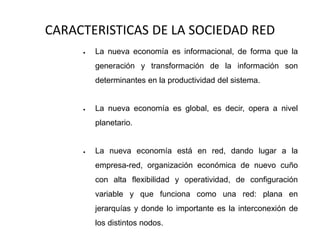 CARACTERISTICAS DE LA SOCIEDAD RED
 La nueva economía es informacional, de forma que la
generación y transformación de la información son
determinantes en la productividad del sistema.
 La nueva economía es global, es decir, opera a nivel
planetario.
 La nueva economía está en red, dando lugar a la
empresa-red, organización económica de nuevo cuño
con alta flexibilidad y operatividad, de configuración
variable y que funciona como una red: plana en
jerarquías y donde lo importante es la interconexión de
los distintos nodos.
 