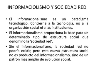 INFORMACIOLISMO Y SOCIEDAD RED
• El informacionalismo es un paradigma
tecnológico. Concierne a la tecnología, no a la
organización social ni a las instituciones.
• El informacionalismo proporciona la base para un
determinado tipo de estructura social que
denomino la 'sociedad red'.
• Sin el informacionalismo, la sociedad red no
podría existir, pero esta nueva estructura social
no es producto del informacionalismo, sino de un
patrón más amplio de evolución social.
 