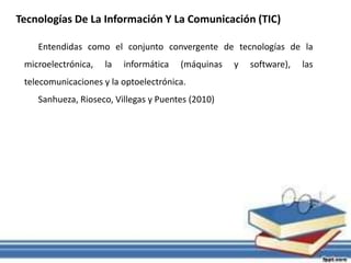 Tecnologías De La Información Y La Comunicación (TIC)
Entendidas como el conjunto convergente de tecnologías de la
microelectrónica, la informática (máquinas y software), las
telecomunicaciones y la optoelectrónica.
Sanhueza, Rioseco, Villegas y Puentes (2010)
 