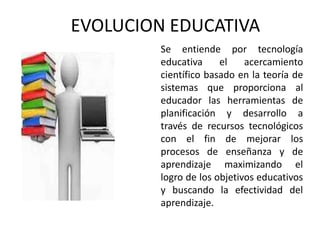 EVOLUCION EDUCATIVA
Se entiende por tecnología
educativa el acercamiento
científico basado en la teoría de
sistemas que proporciona al
educador las herramientas de
planificación y desarrollo a
través de recursos tecnológicos
con el fin de mejorar los
procesos de enseñanza y de
aprendizaje maximizando el
logro de los objetivos educativos
y buscando la efectividad del
aprendizaje.
 