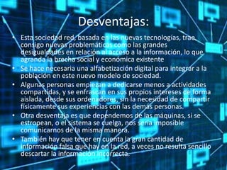 Desventajas:
• Esta sociedad red, basada en las nuevas tecnologías, trae
consigo nuevas problemáticas como las grandes
desigualdades en relación al acceso a la información, lo que
agranda la brecha social y económica existente
• Se hace necesaria una alfabetización digital para integrar a la
población en este nuevo modelo de sociedad.
• Algunas personas empiezan a dedicarse menos a actividades
compartidas, y se enfrascan en sus propios intereses de forma
aislada, desde sus ordenadores, sin la necesidad de compartir
físicamente sus experiencias con las demás personas.
• Otra desventaja es que dependemos de las máquinas, si se
estropean, o el sistema se cuelga, nos sería imposible
comunicarnos de la misma manera.
• También hay que tener en cuenta la gran cantidad de
información falsa que hay en la red, a veces no resulta sencillo
descartar la información incorrecta.
 