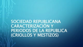 SOCIEDAD REPUBLICANA
CARACTERIZACIÓN Y
PERIODOS DE LA REPUBLICA
(CRIOLLOS Y MESTIZOS)
 