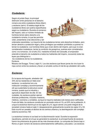 Ciudadanía:
Según el jurista Gayo, la principal
distinción entre personas en el derecho
romano era entre ciudadanos libres (liberi)
y esclavos (servi).​El estatus legal de los
ciudadanos libres aún podría especificarse
según su ciudadanía. Durante el comienzo
del imperio, solo un número limitado de
hombres tenían pleno derecho a la
ciudadanía romana, lo que les permitía
votar, presentarse a las elecciones y ser
ordenados sacerdotes. La mayoría de los ciudadanos tenían solo derechos limitados, pero
tenían derecho a protección legal y otros privilegios que estaban prohibidos a quienes no
tenían la ciudadanía. Los hombres libres que vivían dentro del imperio, pero que no eran
considerados ciudadanos, tenían la condición de peregrinus, quienes eran considerados
como «no-romanos». En el año 212, mediante el Edicto de Caracalla, el emperador
extendió el derecho de ciudadanía a todos los habitantes del imperio, revocando todas las
leyes que distinguían a
los ciudadanos de los no-ciudadanos.
Esclavos
Mosaico de Duogga, Túnez ( siglo II ). Los dos esclavos que llevan jarras de vino lucen la
ropa común entre los esclavos y llevan un amuleto contra el mal de ojo alrededor del cuello.
Esclavos:
En la época de Augusto, alrededor del
35% de los residentes en Italia eran
esclavos. La esclavitud era una
institución compleja y económicamente
útil que sustentaba la estructura social
romana, puesto que la industria y
agricultura dependían de ella.​En las
ciudades, los esclavos podían ejercer
diversas profesiones, incluidos maestros,
médicos, cocineros y contables, aunque la mayoría realizaba solo tareas poco calificadas.
Fuera de Italia, los esclavos constituían en promedio entre el 10 y el 20% de la población.​A
unque la esclavitud disminuyó en los siglos III y IV, siguió siendo una parte integral de la
sociedad romana hasta el siglo V, desapareciendo gradualmente durante los siglos VI y VII.
Esto ocurrió en paralelo al declive de los centros urbanos y la desintegración del complejo
sistema económico.100​
La esclavitud romana no se basó en la discriminación racial.​Durante la expansión
republicana, período en el que se generalizó la esclavitud, la principal fuente de esclavos
fueron los prisioneros de guerra de las más diversas etnias. La conquista de Grecia trajo a
Roma un gran número de esclavos extremadamente calificados y educados. Los esclavos
 