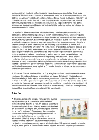también podrían venderse en los mercados y, ocasionalmente, por piratas. Entre otras
fuentes de esclavos se encontraban el abandono de niños y la autoesclavitud entre los más
pobres.​Los vernas (vernae) eran esclavos nacidos de una madre esclava que nacieron y se
criaron en la casa de sus dueños. Si bien no contaban con ninguna protección jurídica
particular, el propietario que maltrataba o no cuidaba su propiedad era mal visto por la
sociedad, ya que eran considerados parte de su familia, pudiendo incluso ser hijos de los
hombres libres de la familia.
La legislación sobre esclavitud es bastante compleja. Según el derecho romano, los
esclavos se consideraban propiedad y no tenían personalidad jurídica. Un esclavo puede
ser sometido a formas de castigo corporal prohibidas a los ciudadanos, como la explotación
sexual, tortura y ejecución. En términos legales, un esclavo no puede «ser violado», ya que
la violación solo puede ejercerse sobre personas libres; Los esclavos no tenían derecho a
casarse, aunque a veces se reconocían las uniones y podían casarse si ambos eran
liberados.​Técnicamente, un esclavo no podía poseer propiedades, aunque un esclavo que
realizaba negocios podía tener acceso a un fondo o cuenta individual (peculium), del que
podía disponer libremente. Los términos de este variaron según la relación de confianza
entre el dueño y el esclavo. Un esclavo con aptitud para los negocios podría tener una
autonomía considerable para administrar empresas y otros esclavos.Dentro de una
residencia o taller, era común tener una jerarquía entre los esclavos, con uno de estos
liderando al resto. Los esclavos exitosos podían acumular suficiente dinero para comprar su
libertad o ser liberados por los servicios prestados. La manumisión (liberación de esclavos)
se hizo tan frecuente que, en el siglo II a. C., una ley limitaba el número de esclavos que un
propietario podía liberar.
A raíz de las Guerras serviles (131-71 a. C.), la legislación intentó disminuir la amenaza de
rebeliones de esclavos limitando el tamaño de los grupos de trabajo y hostigando a los
fugitivos. A lo largo de los siglos, los esclavos ganaron una protección legal cada vez mayor,
incluido el derecho a presentar cargos contra sus amos. Un contrato de compra podía evitar
la prestación de un esclavo, ya que la mayoría de prostitutos y prostitutas eran esclavos.116​
El crecimiento de la trata de esclavos eunucos a finales del siglo I promovió una legislación
que prohibía la castración de un esclavo contra su voluntad.
Libertos:
A diferencia de las polis griegas, Roma permitió que los
esclavos liberados se convirtieran en ciudadanos,
incluso teniendo derecho al voto. Un esclavo que obtuvo
libertas fue llamado liberto (libertus; «persona liberada»)
en relación con su antiguo amo, quien luego se convirtió
en su patrón (patronus). Sin embargo, las dos partes
continuaron teniendo obligaciones legales entre sí. La
clase social de los libertos fue conocida como
«libertinos» (libertini), aunque más tarde los términos
liberto y libertino (libertinus) se usaron indistintamente.​
Un libertino no podía ocupar cargos en la administración pública o en el sacerdocio estatal,
aunque podía ejercer el sacerdocio en el culto imperial. Un liberto tampoco podía casarse
 