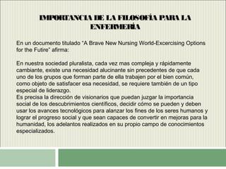 IMPORTANCIA DE LA FILOSOFÍA PARA LA
ENFERMERÍA
En un documento titulado “A Brave New Nursing World-Excercising Options
for the Futire” afirma:
En nuestra sociedad pluralista, cada vez mas compleja y rápidamente
cambiante, existe una necesidad alucinante sin precedentes de que cada
uno de los grupos que forman parte de ella trabajen por el bien común,
como objeto de satisfacer esa necesidad, se requiere también de un tipo
especial de liderazgo.
Es precisa la dirección de visionarios que puedan juzgar la importancia
social de los descubrimientos científicos, decidir cómo se pueden y deben
usar los avances tecnológicos para alanzar los fines de los seres humanos y
lograr el progreso social y que sean capaces de convertir en mejoras para la
humanidad, los adelantos realizados en su propio campo de conocimientos
especializados.
 