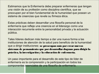 Estimamos que la Enfermería debe preparar enfermeras que tengan
una visión de su profesión como disciplina científica, que se
preocupen por el bien fundamental de la humanidad que posean un
sistema de creencias que revele su firmeza ética.
Estas prácticas deben desarrollar una filosofía personal de la
enfermería que refleje una creencia en el liderazgo como una
interacción recurrente entre la personalidad privada y la actuación
pública.
Tales líderes dedican más tiempo a dar una nueva forma a las
instituciones de atención de la salud para beneficio de la humanidad
que a dirigir instituciones: se preocupan más porcrearnuevos
sistemas de pensamiento que pordesarrollardogmas para dirigirla
práctica, la investigación y la educación de enfermería.
Un paso importante para el desarrollo de este tipo de líder de
enfermería es la comprensión y la participación en todos los
componentes esenciales de una filosofía de enfermería.
 