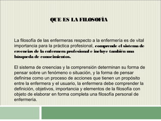 QUE ES LA FILOSOFÍA
La filosofía de las enfermeras respecto a la enfermería es de vital
importancia para la práctica profesional, comprende el sistema de
creencias de la enfermera profesional e incluye también una
búsqueda de conocimientos.
El sistema de creencias y la comprensión determinan su forma de
pensar sobre un fenómeno o situación, y la forma de pensar
definirse como un proceso de acciones que tienen un propósito
entre la enfermera y el usuario, la enfermera debe comprender la
definición, objetivos, importancia y elementos de la filosofía con
objeto de elaborar en forma completa una filosofía personal de
enfermería.
 