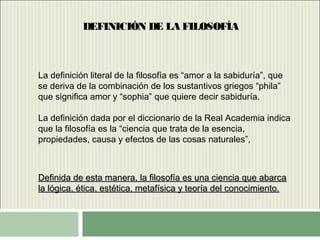 DEFINICIÓN DE LA FILOSOFÍA
La definición literal de la filosofía es “amor a la sabiduría”, que
se deriva de la combinación de los sustantivos griegos “phila”
que significa amor y “sophia” que quiere decir sabiduría.
La definición dada por el diccionario de la Real Academia indica
que la filosofía es la “ciencia que trata de la esencia,
propiedades, causa y efectos de las cosas naturales”,
Definida de esta manera, la filosofía es una ciencia que abarcaDefinida de esta manera, la filosofía es una ciencia que abarca
la lógica, ética, estética, metafísica y teoría del conocimiento.la lógica, ética, estética, metafísica y teoría del conocimiento.
 