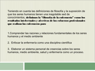 Teniendo en cuenta las definiciones de filosofía y la suposición de
que los seres humanos tienen una inagotable sed de
conocimientos, definimos la “filosofía de la enfermería” como los
resultados intelectuales y afectivos de los esfuerzos profesionales
que realizan las enfermeras para:
1.Comprender las razones y relaciones fundamentales de los seres
humanos y el medio ambiente
2. Enfocar la enfermería como una disciplina científica
3. Elaborar un sistema personal de creencias sobre los seres
humanos, medio ambiente, salud y enfermería como un proceso.
 