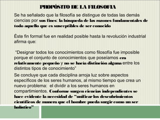 PROPÓSITO DE LA FILOSOFIA
Se ha señalado que la filosofía se distingue de todas las demás
ciencias por sus fines: la búsqueda de las razones fundamentales de
todo aquello que es susceptibles de serconocido
Éste fin formal fue en realidad posible hasta la revolución industrial
afirma que:
“Designar todos los conocimientos como filosofía fue imposible
porque el conjunto de conocimientos que poseíamos era
relativamente pequeño y no se hacía distinción alguna entre los
distintos tipos de conocimiento”
Se concluye que cada disciplina arroja luz sobre aspectos
específicos de los seres humanos, al mismo tiempo que crea un
nuevo problema: el dividir a los seres humanos en
compartimientos. Conforme surgen ciencias independientes se
hace evidente la necesidad de “unificarlos descubrimientos
científicos de manera que el hombre pueda surgircomo un ser
holístico”
 