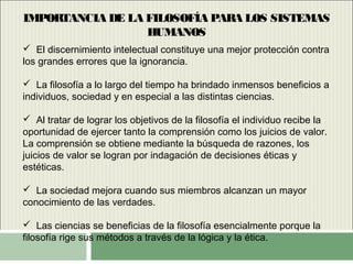 IMPORTANCIA DE LA FILOSOFÍA PARA LOS SISTEMAS
HUMANOS
 El discernimiento intelectual constituye una mejor protección contra
los grandes errores que la ignorancia.
 La filosofía a lo largo del tiempo ha brindado inmensos beneficios a
individuos, sociedad y en especial a las distintas ciencias.
 Al tratar de lograr los objetivos de la filosofía el individuo recibe la
oportunidad de ejercer tanto la comprensión como los juicios de valor.
La comprensión se obtiene mediante la búsqueda de razones, los
juicios de valor se logran por indagación de decisiones éticas y
estéticas.
 La sociedad mejora cuando sus miembros alcanzan un mayor
conocimiento de las verdades.
 Las ciencias se beneficias de la filosofía esencialmente porque la
filosofía rige sus métodos a través de la lógica y la ética.
 