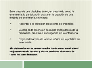 En el caso de una disciplina joven, en desarrollo como la
enfermería, la participación activa en la creación de una
filosofía de enfermería, sirve para:
 Recordar a la profesión su sistema de creencias,
 Guiarla en la obtención de metas éticas dentro de la
educación, práctica e investigación de la enfermería.
 Regir el desarrollo de la base teórica de la práctica de
enfermería.
Sin duda todas estas consecuencias darán como resultado el
mejoramiento de la salud y de sus cuidados al alcance de
todos los seres humanos.
 