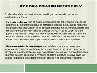 BASE PARA TOMARDECISIONES ETICAS
Existen dos sistemas teóricos que constituyen la base de casi todas
las decisiones éticas:
La teoría teológica:La teoría teológica: que se ocupa exclusivamente del producto final de las
acciones. El argumento es que lo correcto o erróneo de los actos humanos
es únicamente una función de la bondad o maldad de las consecuencias que
resultan directa o indirectamente de tales actos, en otras palabras el fin
justifica los medios. Los juicios sobre decisiones morales que se basan en
este fundamento teórica suelen hacerse mediante un acuerdo consensual
sobre que cuestiones son importantes y que razones son aceptables.
El sistema teórico de deontología:El sistema teórico de deontología: que establece la norma correcta o
errónea, sin tomar en consideración a la persona, su situación personal, el
tiempo, ni las circunstancias. Algunos estiman que existen ciertas decisiones
morales que son correctas o erróneas en forma absoluta en cuyo caso los
juicios relaticos a tales decisiones son obvios y no presentan problemas.
 