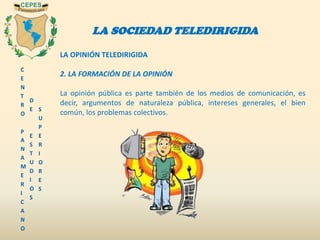 C
E
N
T
R
O
P
A
N
A
M
E
R
I
C
A
N
O
D
E
E
S
T
U
D
I
O
S
S
U
P
E
R
I
O
R
E
S
LA SOCIEDAD TELEDIRIGIDA
LA OPINIÓN TELEDIRIGIDA
2. LA FORMACIÓN DE LA OPINIÓN
La opinión pública es parte también de los medios de comunicación, es
decir, argumentos de naturaleza pública, intereses generales, el bien
común, los problemas colectivos.
 