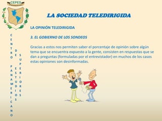 C
E
N
T
R
O
P
A
N
A
M
E
R
I
C
A
N
O
D
E
E
S
T
U
D
I
O
S
S
U
P
E
R
I
O
R
E
S
LA SOCIEDAD TELEDIRIGIDA
LA OPINIÓN TELEDIRIGIDA
3. EL GOBIERNO DE LOS SONDEOS
Gracias a estos nos permiten saber el porcentaje de opinión sobre algún
tema que se encuentra expuesto a la gente, consisten en respuestas que se
dan a preguntas (formuladas por el entrevistador) en muchos de los casos
estas opiniones son desinformadas.
 