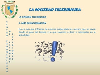 C
E
N
T
R
O
P
A
N
A
M
E
R
I
C
A
N
O
D
E
E
S
T
U
D
I
O
S
S
U
P
E
R
I
O
R
E
S
LA SOCIEDAD TELEDIRIGIDA
LA OPINIÓN TELEDIRIGIDA
5. MÁS DESINFORMACIÓN
No es más que informar de manera inadecuada los sucesos que se vayan
dando al paso del tiempo y lo que vayamos a decir o interpretar en la
actualidad.
 
