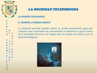C
E
N
T
R
O
P
A
N
A
M
E
R
I
C
A
N
O
D
E
E
S
T
U
D
I
O
S
S
U
P
E
R
I
O
R
E
S
LA SOCIEDAD TELEDIRIGIDA
LA OPINIÓN TELEDIRIGIDA
6. TAMBIÉN LA IMAGEN MIENTE
La televisión permite también falsear la verdad exactamente igual que
cualquier otro instrumento de comunicación la diferencia es que la fuerza
de la veracidad inherente a la imagen hace la mentira más eficaz y, por lo
tanto más peligrosa.
 