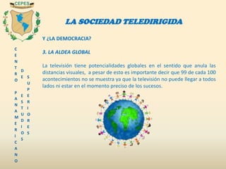 C
E
N
T
R
O
P
A
N
A
M
E
R
I
C
A
N
O
D
E
E
S
T
U
D
I
O
S
S
U
P
E
R
I
O
R
E
S
LA SOCIEDAD TELEDIRIGIDA
Y ¿LA DEMOCRACIA?
3. LA ALDEA GLOBAL
La televisión tiene potencialidades globales en el sentido que anula las
distancias visuales, a pesar de esto es importante decir que 99 de cada 100
acontecimientos no se muestra ya que la televisión no puede llegar a todos
lados ni estar en el momento preciso de los sucesos.
 