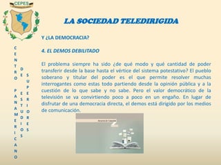 C
E
N
T
R
O
P
A
N
A
M
E
R
I
C
A
N
O
D
E
E
S
T
U
D
I
O
S
S
U
P
E
R
I
O
R
E
S
LA SOCIEDAD TELEDIRIGIDA
Y ¿LA DEMOCRACIA?
4. EL DEMOS DEBILITADO
El problema siempre ha sido ¿de qué modo y qué cantidad de poder
transferir desde la base hasta el vértice del sistema potestativo? El pueblo
soberano y titular del poder es el que permite resolver muchas
interrogantes como estas todo partiendo desde la opinión pública y a la
cuestión de lo que sabe y no sabe. Pero el valor democrático de la
televisión se va convirtiendo poco a poco en un engaño. En lugar de
disfrutar de una democracia directa, el demos está dirigido por los medios
de comunicación.
 