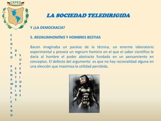 C
E
N
T
R
O
P
A
N
A
M
E
R
I
C
A
N
O
D
E
E
S
T
U
D
I
O
S
S
U
P
E
R
I
O
R
E
S
LA SOCIEDAD TELEDIRIGIDA
Y ¿LA DEMOCRACIA?
5. REGNUMHOMÍNIS Y HOMBRES BESTIAS
Bacon imaginaba un paraíso de la técnica, un enorme laboratorio
experimental y preveía un regnurn hominis en el que el saber científico le
daría al hombre el poder abstracto fundado en un pensamiento en
conceptos. El defecto del argumento es que no hay racionalidad alguna en
una elección que maximiza la utilidad percibida.
 