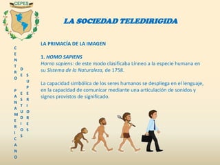 C
E
N
T
R
O
P
A
N
A
M
E
R
I
C
A
N
O
D
E
E
S
T
U
D
I
O
S
S
U
P
E
R
I
O
R
E
S
LA SOCIEDAD TELEDIRIGIDA
LA PRIMACÍA DE LA IMAGEN
1. HOMO SAPIENS
Horno sapiens: de este modo clasificaba Línneo a la especie humana en
su Sistema de la Naturaleza, de 1758.
La capacidad simbólica de los seres humanos se despliega en el lenguaje,
en la capacidad de comunicar mediante una articulación de sonidos y
signos provistos de significado.
 