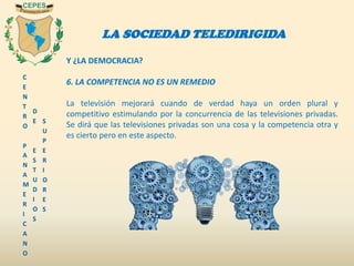 C
E
N
T
R
O
P
A
N
A
M
E
R
I
C
A
N
O
D
E
E
S
T
U
D
I
O
S
S
U
P
E
R
I
O
R
E
S
LA SOCIEDAD TELEDIRIGIDA
Y ¿LA DEMOCRACIA?
6. LA COMPETENCIA NO ES UN REMEDIO
La televisión mejorará cuando de verdad haya un orden plural y
competitivo estimulando por la concurrencia de las televisiones privadas.
Se dirá que las televisiones privadas son una cosa y la competencia otra y
es cierto pero en este aspecto.
 