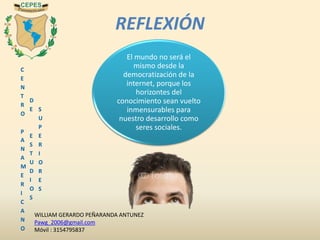 C
E
N
T
R
O
P
A
N
A
M
E
R
I
C
A
N
O
D
E
E
S
T
U
D
I
O
S
S
U
P
E
R
I
O
R
E
S
El mundo no será el
mismo desde la
democratización de la
internet, porque los
horizontes del
conocimiento sean vuelto
inmensurables para
nuestro desarrollo como
seres sociales.
REFLEXIÓN
WILLIAM GERARDO PEÑARANDA ANTUNEZ
Pawg_2006@gmail.com
Móvil : 3154795837
 