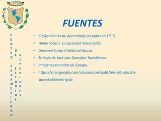 C
E
N
T
R
O
P
A
N
A
M
E
R
I
C
A
N
O
D
E
E
S
T
U
D
I
O
S
S
U
P
E
R
I
O
R
E
S
FUENTES
• Cd/Ambientes de Aprendizaje basados en TIC´S
• Homo Videns La sociedad Teledirigida
• Giovanni Sartori/ Editorial.Taurus
• Trabajo de José Luis González Torreblanca
• Imágenes tomadas de Google.
• https://sites.google.com/a/upaep.mx/aabt/mis-articulos/la-
sociedad-teledirigida
 