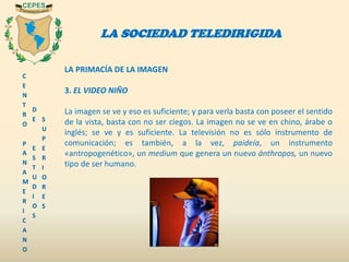 C
E
N
T
R
O
P
A
N
A
M
E
R
I
C
A
N
O
D
E
E
S
T
U
D
I
O
S
S
U
P
E
R
I
O
R
E
S
LA SOCIEDAD TELEDIRIGIDA
LA PRIMACÍA DE LA IMAGEN
3. EL VIDEO NIÑO
La imagen se ve y eso es suficiente; y para verla basta con poseer el sentido
de la vista, basta con no ser ciegos. La imagen no se ve en chino, árabe o
inglés; se ve y es suficiente. La televisión no es sólo instrumento de
comunicación; es también, a la vez, paideía, un instrumento
«antropogenético», un medium que genera un nuevo ánthropos, un nuevo
tipo de ser humano.
 