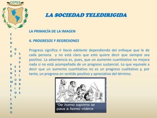 C
E
N
T
R
O
P
A
N
A
M
E
R
I
C
A
N
O
D
E
E
S
T
U
D
I
O
S
S
U
P
E
R
I
O
R
E
S
LA SOCIEDAD TELEDIRIGIDA
LA PRIMACÍA DE LA IMAGEN
4. PROGRESOS Y REGRESIONES
Progreso significa ir hacia adelante dependiendo del enfoque que le de
cada persona y no está claro que esto quiere decir que siempre sea
positivo. La advertencia es, pues, que un aumento cuantitativo no mejora
nada si no está acompañado de un progreso sustancial. Lo que equivale a
decir que un aumento cuantitativo no es un progreso cualitativo y, por
tanto, un progreso en sentido positivo y apreciativo del término.
 