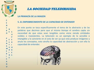 C
E
N
T
R
O
P
A
N
A
M
E
R
I
C
A
N
O
D
E
E
S
T
U
D
I
O
S
S
U
P
E
R
I
O
R
E
S
LA SOCIEDAD TELEDIRIGIDA
LA PRIMACÍA DE LA IMAGEN
5. EL EMPOBRECIMIENTO DE LA CAPACIDAD DE ENTENDER
En este punto se toca específicamente el tema de lo abstracto y de las
palabras que decimos pero que al mismo tiempo el cerebro capta sin
necesidad de que estas sean tangibles como viene siendo entidades
visibles e inexistentes. La televisión es un ejemplo de lo sensible e
intangible y lo convierte en el acto de ver ya que esta produce imágenes y
anula los conceptos, esto atrofia la capacidad de abstracción y con ella la
capacidad de entender.
 