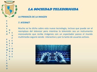 C
E
N
T
R
O
P
A
N
A
M
E
R
I
C
A
N
O
D
E
E
S
T
U
D
I
O
S
S
U
P
E
R
I
O
R
E
S
LA SOCIEDAD TELEDIRIGIDA
LA PRIMACÍA DE LA IMAGEN
7. NTERNET
Mucho se ha dicho sobre esta nueva tecnología, incluso que puede ser el
reemplazo del televisor pero mientras la televisión sea un instrumento
monovalente que recibe imágenes con un espectador pasivo el mundo
multimedia seguirá siendo interactivo y por la tanto de usuarios activos.
 