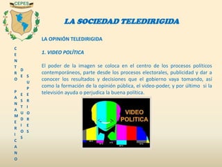 C
E
N
T
R
O
P
A
N
A
M
E
R
I
C
A
N
O
D
E
E
S
T
U
D
I
O
S
S
U
P
E
R
I
O
R
E
S
LA SOCIEDAD TELEDIRIGIDA
LA OPINIÓN TELEDIRIGIDA
1. VIDEO POLÍTICA
El poder de la imagen se coloca en el centro de los procesos políticos
contemporáneos, parte desde los procesos electorales, publicidad y dar a
conocer los resultados y decisiones que el gobierno vaya tomando, así
como la formación de la opinión pública, el video-poder, y por último si la
televisión ayuda o perjudica la buena política.
 