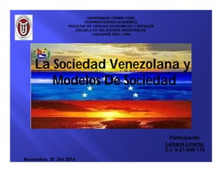UNIVERSIDAD FERMIN TORO 
VICERRECTORADO ACADEMICO 
FACULTAD DE CIENCIAS ECONOMICAS Y SOCIALES 
ESCUELA DE RELACIONES INDUSTRIALES 
CABUDARE EDO, LARA 
La Sociedad Venezolana y 
Modelos De Sociedad 
Noviembre, 30 Del 2014 
Participante; 
Luisana Linarez 
C.I: V-21.046.176 
 