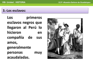 VIII- Unidad : HISTORIA I.E.P «Nuestra Señora de Guadalupe»
3.-Los esclavos:
Los primeros
esclavos negros que
llegaron al Perú lo
hicieron en
compañía de sus
amos,
generalmente
personas muy
acaudaladas.