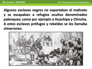 VIII- Unidad : HISTORIA I.E.P «Nuestra Señora de Guadalupe»
Algunos esclavos negros no soportaban el maltrato
y se escapaban a refugios ocultos denominados
palenques; como por ejemplo a Huachipa y Chincha.
A estos esclavos prófugos y rebeldes se les llamaba
cimarrones.