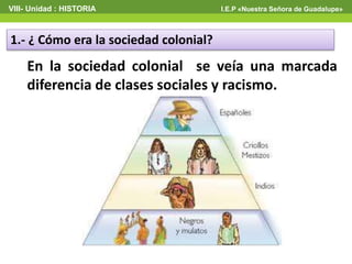 VIII- Unidad : HISTORIA I.E.P «Nuestra Señora de Guadalupe»
1.- ¿ Cómo era la sociedad colonial?
En la sociedad colonial se veía una marcada
diferencia de clases sociales y racismo.